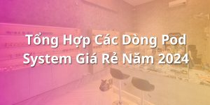 Tổng Hợp Các Dòng Pod System Giá Rẻ Năm 2024